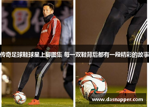 传奇足球鞋球星上脚图集 每一双鞋背后都有一段精彩的故事