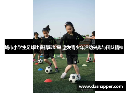城市小学生足球比赛精彩纷呈 激发青少年运动兴趣与团队精神